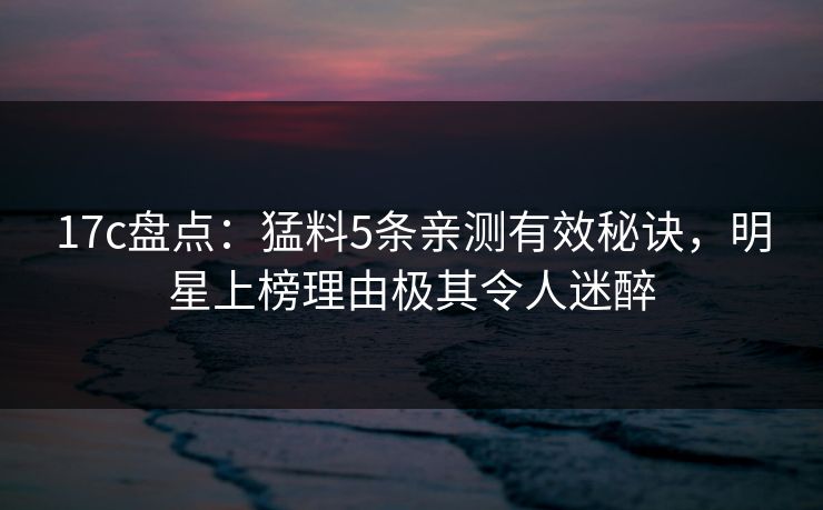17c盘点：猛料5条亲测有效秘诀，明星上榜理由极其令人迷醉