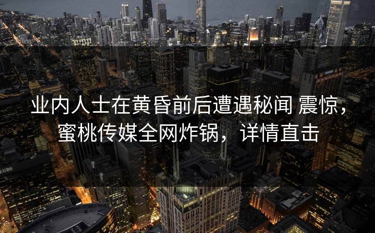 业内人士在黄昏前后遭遇秘闻 震惊，蜜桃传媒全网炸锅，详情直击
