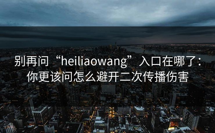 别再问“heiliaowang”入口在哪了：你更该问怎么避开二次传播伤害