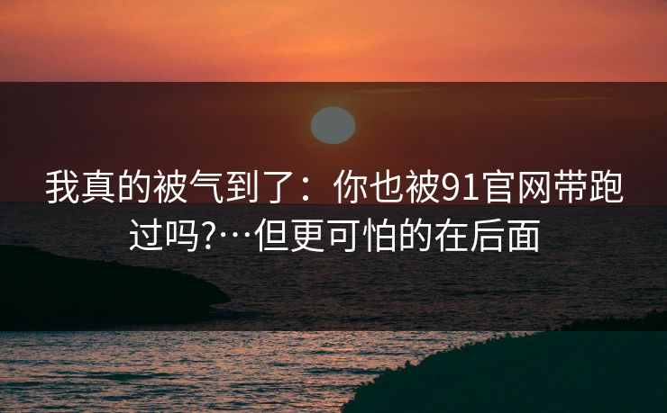 我真的被气到了：你也被91官网带跑过吗?…但更可怕的在后面