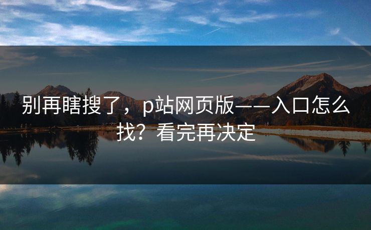别再瞎搜了,p站网页版——入口怎么找?看完再决定