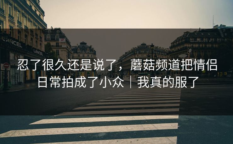 忍了很久还是说了,蘑菇频道把情侣日常拍成了小众|我真的服了