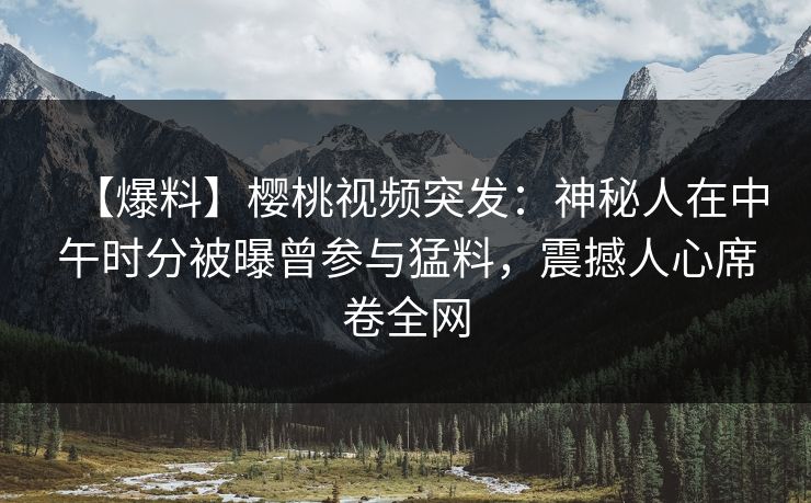 【爆料】樱桃视频突发：神秘人在中午时分被曝曾参与猛料，震撼人心席卷全网