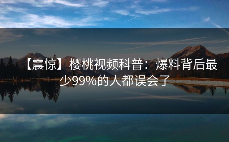 【震惊】樱桃视频科普：爆料背后最少99%的人都误会了