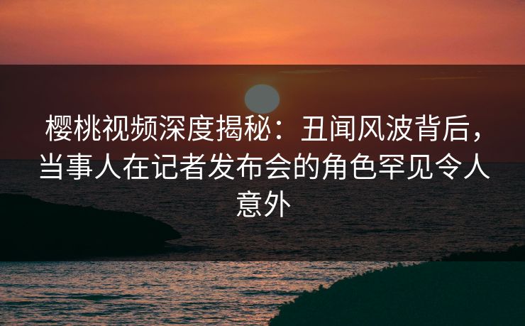 樱桃视频深度揭秘：丑闻风波背后，当事人在记者发布会的角色罕见令人意外