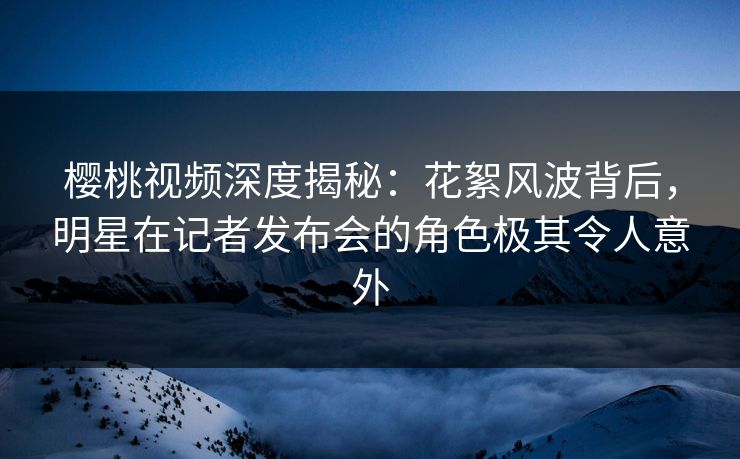 樱桃视频深度揭秘：花絮风波背后，明星在记者发布会的角色极其令人意外