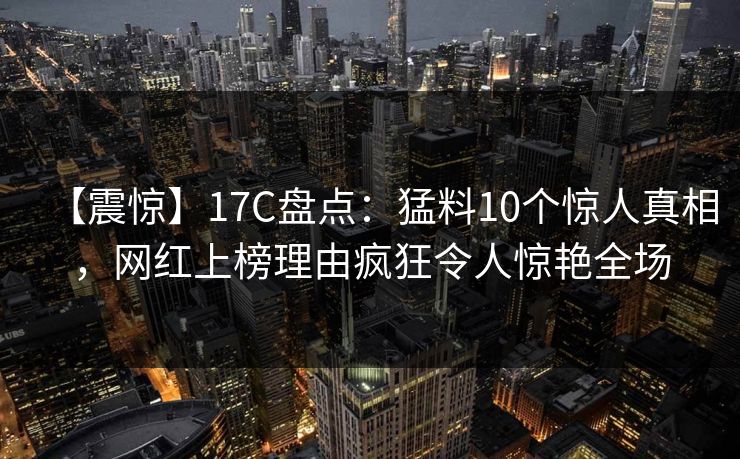 【震惊】17C盘点：猛料10个惊人真相，网红上榜理由疯狂令人惊艳全场