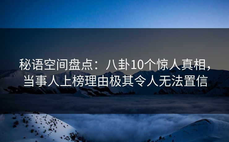 秘语空间盘点：八卦10个惊人真相，当事人上榜理由极其令人无法置信