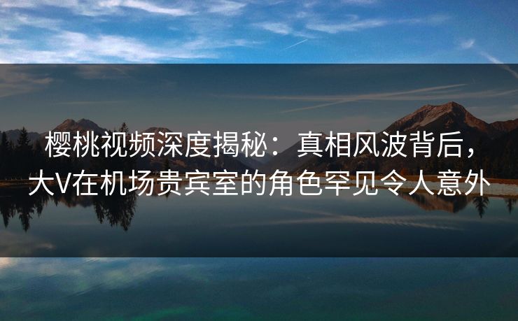 樱桃视频深度揭秘：真相风波背后，大V在机场贵宾室的角色罕见令人意外