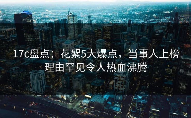 17c盘点：花絮5大爆点，当事人上榜理由罕见令人热血沸腾