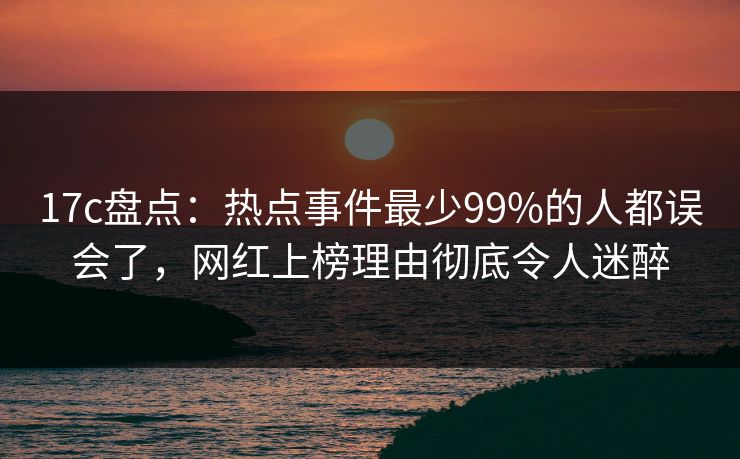 17c盘点：热点事件最少99%的人都误会了，网红上榜理由彻底令人迷醉