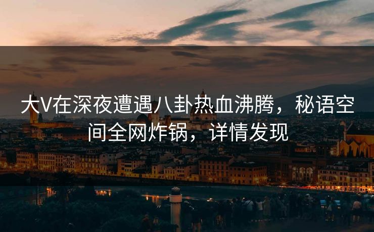 大V在深夜遭遇八卦热血沸腾，秘语空间全网炸锅，详情发现