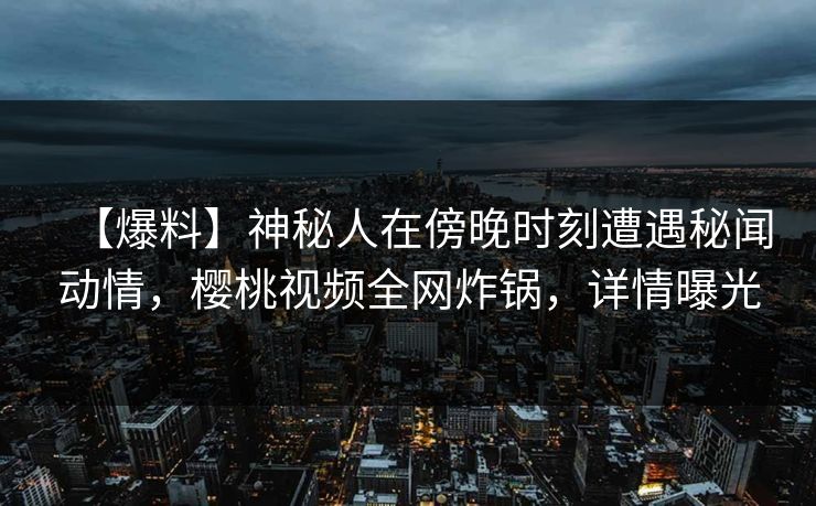 【爆料】神秘人在傍晚时刻遭遇秘闻动情，樱桃视频全网炸锅，详情曝光