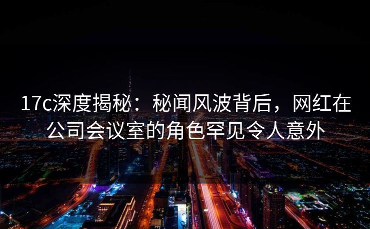 17c深度揭秘：秘闻风波背后，网红在公司会议室的角色罕见令人意外