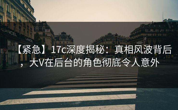 【紧急】17c深度揭秘：真相风波背后，大V在后台的角色彻底令人意外