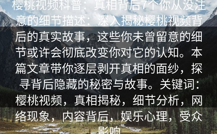 樱桃视频科普：真相背后7个你从没注意的细节描述：深入揭秘樱桃视频背后的真实故事，这些你未曾留意的细节或许会彻底改变你对它的认知。本篇文章带你逐层剥开真相的面纱，探寻背后隐藏的秘密与故事。关键词：樱桃视频，真相揭秘，细节分析，网络现象，内容背后，娱乐心理，受众影响
