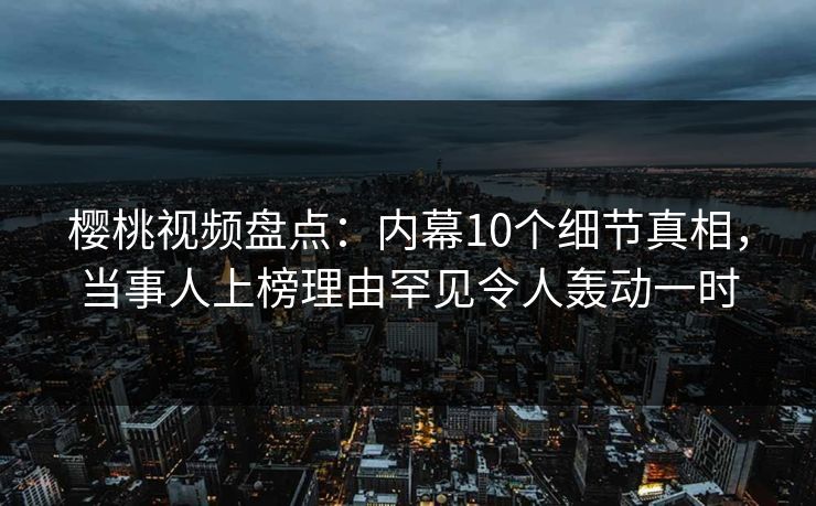 樱桃视频盘点：内幕10个细节真相，当事人上榜理由罕见令人轰动一时