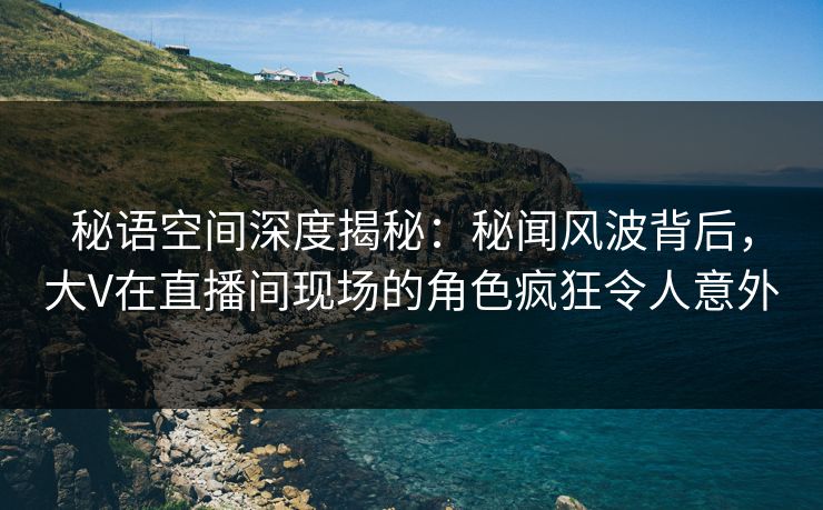 秘语空间深度揭秘：秘闻风波背后，大V在直播间现场的角色疯狂令人意外