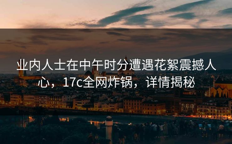 业内人士在中午时分遭遇花絮震撼人心，17c全网炸锅，详情揭秘