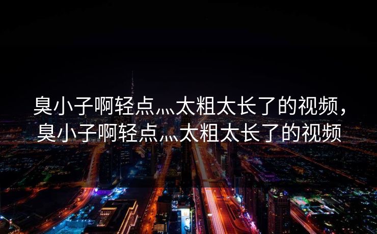 臭小子啊轻点灬太粗太长了的视频，臭小子啊轻点灬太粗太长了的视频