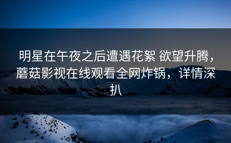 明星在午夜之后遭遇花絮 欲望升腾，蘑菇影视在线观看全网炸锅，详情深扒