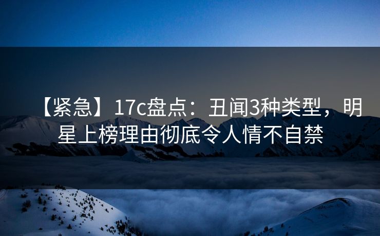 【紧急】17c盘点:丑闻3种类型,明星上榜理由彻底令人情不自禁