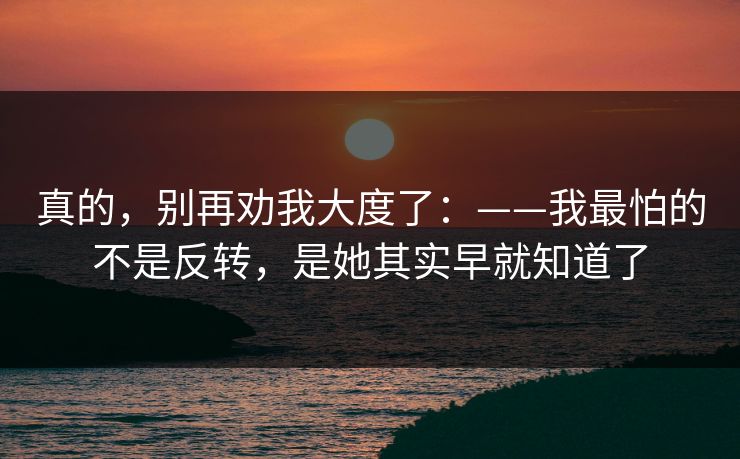 真的，别再劝我大度了：——我最怕的不是反转，是她其实早就知道了
