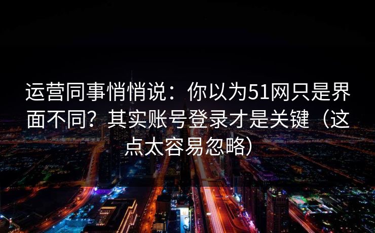 运营同事悄悄说:你以为51网只是界面不同?其实账号登录才是关键(这点太容易忽略)