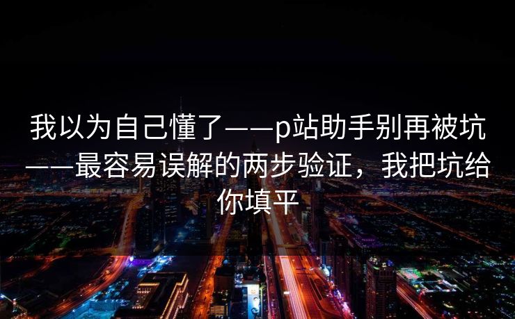 我以为自己懂了——p站助手别再被坑——最容易误解的两步验证,我把坑给你填平 我以为自己懂了——p站助手别再被坑——最容易误解的两步验证,我把坑给你填平