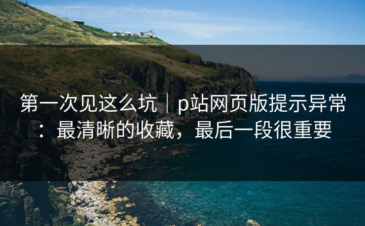第一次见这么坑|p站网页版提示异常:最清晰的收藏,最后一段很重要 第一次见这么坑|p站网页版提示异常:最清晰的收藏,最后一段很重要