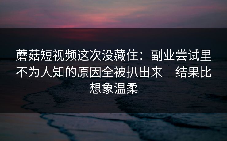 蘑菇短视频这次没藏住：副业尝试里不为人知的原因全被扒出来｜结果比想象温柔