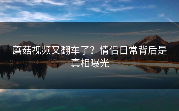 蘑菇视频又翻车了？情侣日常背后是真相曝光