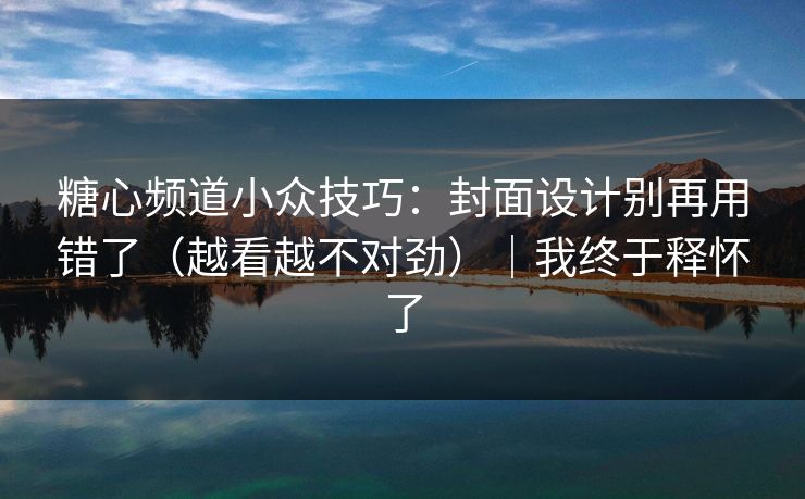 糖心频道小众技巧:封面设计别再用错了(越看越不对劲)|我终于释怀了