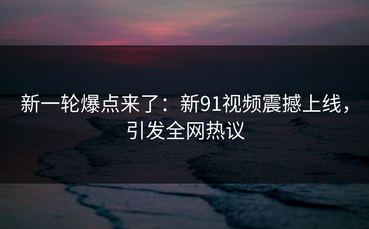 新一轮爆点来了:新91视频震撼上线,引发全网热议 新一轮爆点来了:新91视频震撼上线,引发全网热议