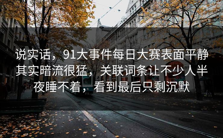 说实话，91大事件每日大赛表面平静其实暗流很猛，关联词条让不少人半夜睡不着，看到最后只剩沉默